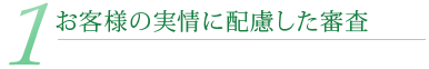 1.お客様の実情に配慮した審査