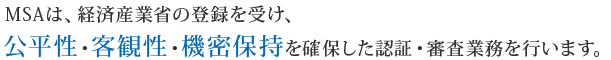 MSAは、経済産業省の登録を受け、公平性・客観性・機密保持を確保した認証・審査業務を行います。