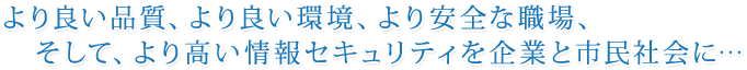 より良い品質、より良い環境、より安全な職場、そして、より高い情報セキュリティを企業と市民社会に…